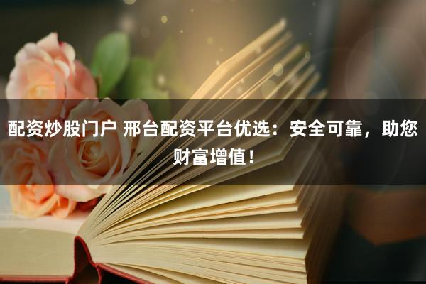 配资炒股门户 邢台配资平台优选：安全可靠，助您财富增值！