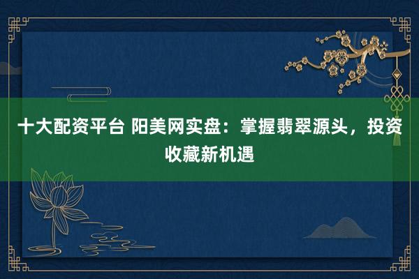 十大配资平台 阳美网实盘：掌握翡翠源头，投资收藏新机遇