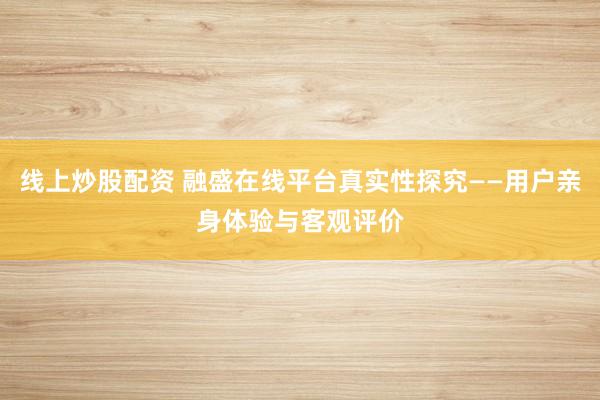 线上炒股配资 融盛在线平台真实性探究——用户亲身体验与客观评价