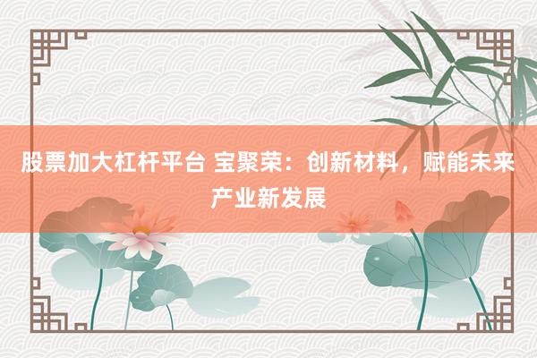 股票加大杠杆平台 宝聚荣：创新材料，赋能未来产业新发展