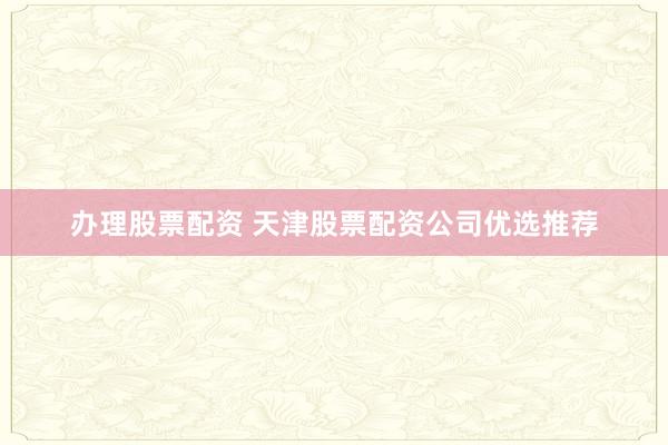 办理股票配资 天津股票配资公司优选推荐