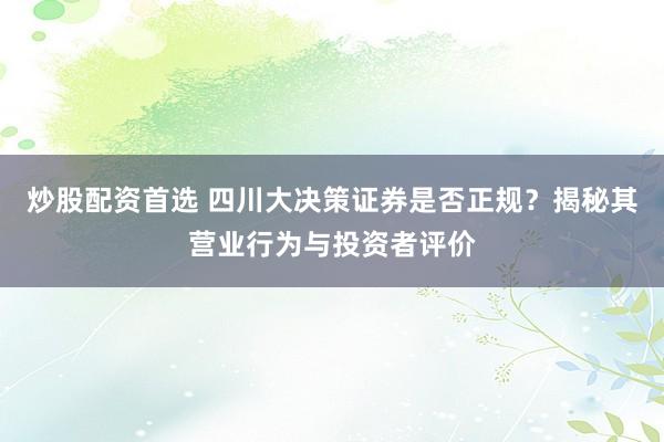 炒股配资首选 四川大决策证券是否正规？揭秘其营业行为与投资者评价