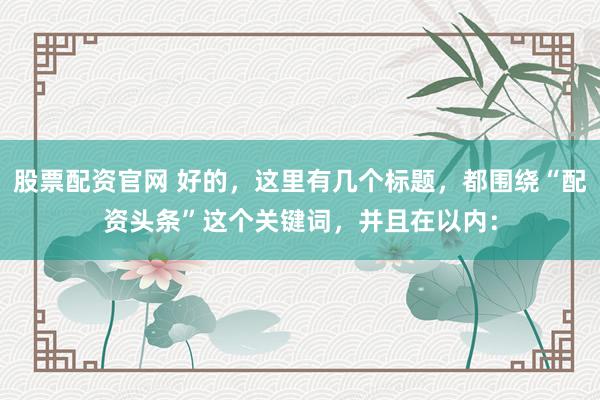 股票配资官网 好的，这里有几个标题，都围绕“配资头条”这个关键词，并且在以内：