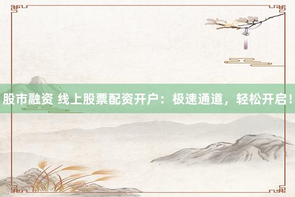 股市融资 线上股票配资开户：极速通道，轻松开启！