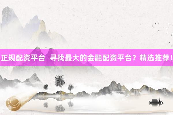 正规配资平台  寻找最大的金融配资平台？精选推荐！