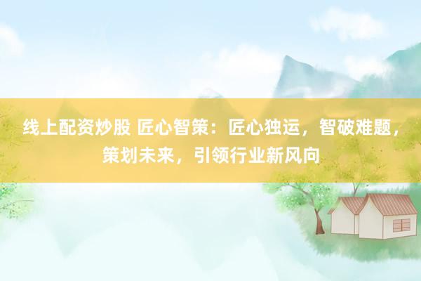 线上配资炒股 匠心智策：匠心独运，智破难题，策划未来，引领行业新风向