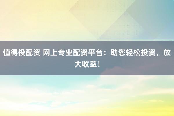 值得投配资 网上专业配资平台：助您轻松投资，放大收益！