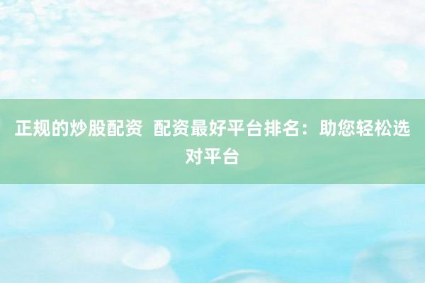 正规的炒股配资  配资最好平台排名：助您轻松选对平台