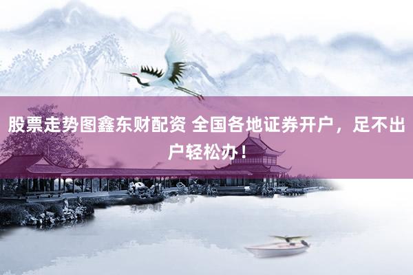 股票走势图鑫东财配资 全国各地证券开户，足不出户轻松办！