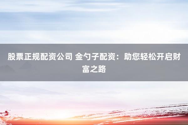 股票正规配资公司 金勺子配资：助您轻松开启财富之路