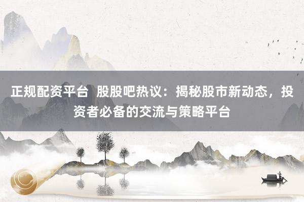 正规配资平台  股股吧热议：揭秘股市新动态，投资者必备的交流与策略平台