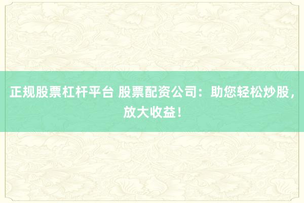 正规股票杠杆平台 股票配资公司：助您轻松炒股，放大收益！