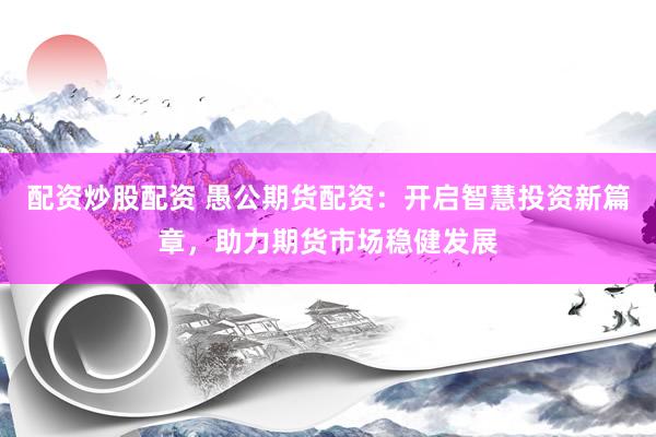 配资炒股配资 愚公期货配资：开启智慧投资新篇章，助力期货市场稳健发展