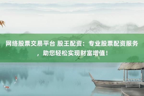 网络股票交易平台 股王配资：专业股票配资服务，助您轻松实现财富增值！