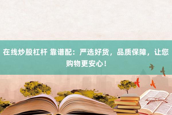 在线炒股杠杆 靠谱配：严选好货，品质保障，让您购物更安心！