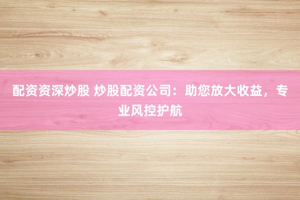 配资资深炒股 炒股配资公司：助您放大收益，专业风控护航