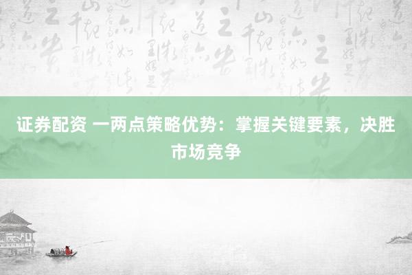 证券配资 一两点策略优势：掌握关键要素，决胜市场竞争