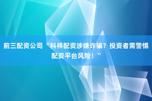 前三配资公司 “科祥配资涉嫌诈骗？投资者需警惕配资平台风险！”
