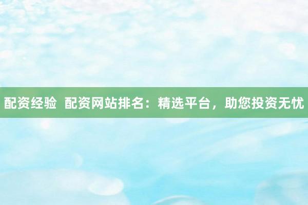 配资经验  配资网站排名：精选平台，助您投资无忧