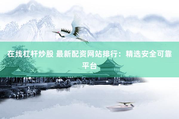 在线杠杆炒股 最新配资网站排行：精选安全可靠平台