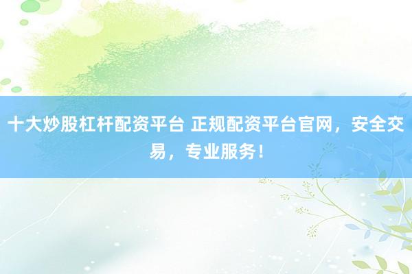 十大炒股杠杆配资平台 正规配资平台官网，安全交易，专业服务！