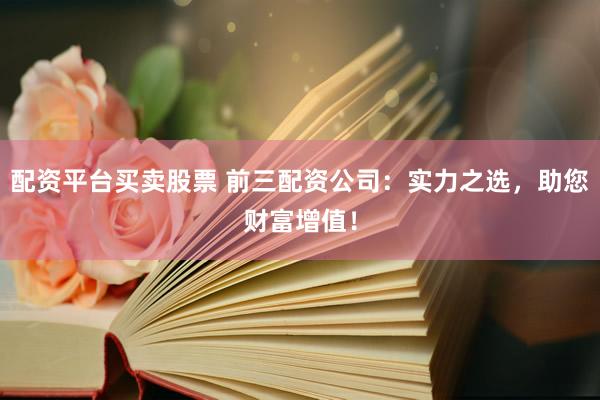 配资平台买卖股票 前三配资公司：实力之选，助您财富增值！