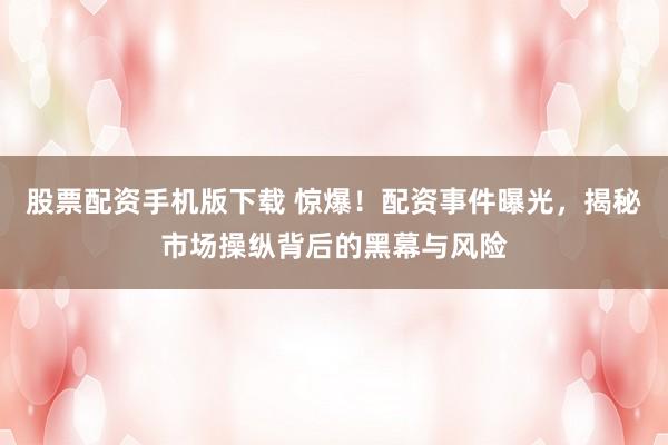 股票配资手机版下载 惊爆！配资事件曝光，揭秘市场操纵背后的黑幕与风险
