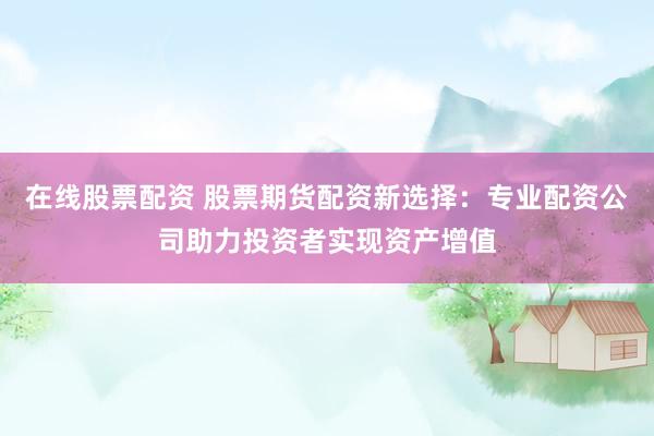在线股票配资 股票期货配资新选择：专业配资公司助力投资者实现资产增值