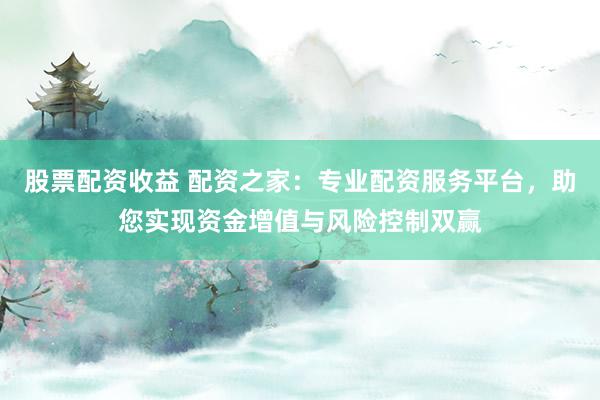 股票配资收益 配资之家：专业配资服务平台，助您实现资金增值与风险控制双赢