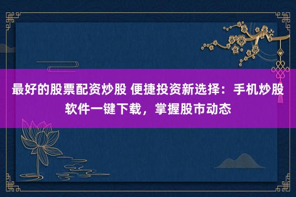 最好的股票配资炒股 便捷投资新选择：手机炒股软件一键下载，掌握股市动态
