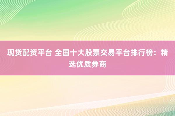 现货配资平台 全国十大股票交易平台排行榜：精选优质券商