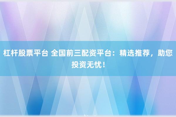 杠杆股票平台 全国前三配资平台：精选推荐，助您投资无忧！