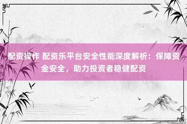 配资操作 配资乐平台安全性能深度解析：保障资金安全，助力投资者稳健配资