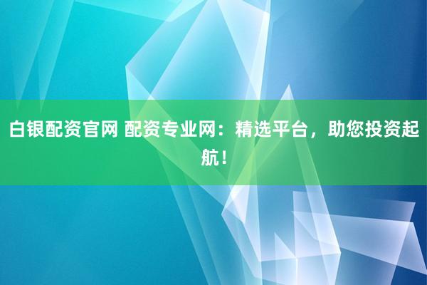 白银配资官网 配资专业网：精选平台，助您投资起航！
