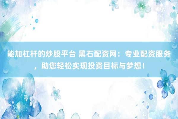 能加杠杆的炒股平台 黑石配资网：专业配资服务，助您轻松实现投资目标与梦想！