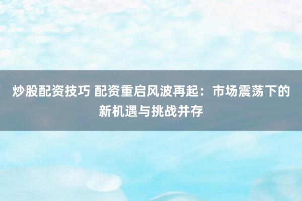 炒股配资技巧 配资重启风波再起：市场震荡下的新机遇与挑战并存