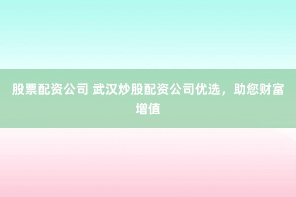 股票配资公司 武汉炒股配资公司优选，助您财富增值