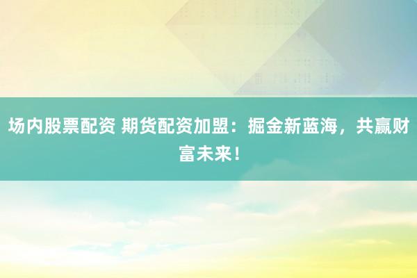 场内股票配资 期货配资加盟：掘金新蓝海，共赢财富未来！
