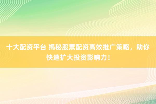 十大配资平台 揭秘股票配资高效推广策略，助你快速扩大投资影响力！