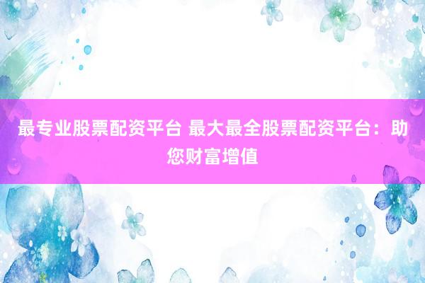 最专业股票配资平台 最大最全股票配资平台：助您财富增值