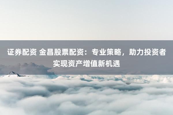 证券配资 金昌股票配资：专业策略，助力投资者实现资产增值新机遇