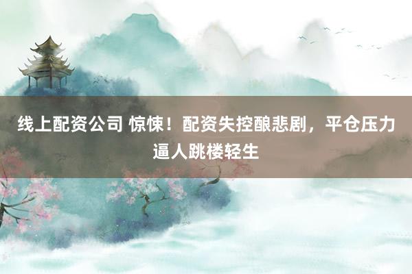 线上配资公司 惊悚！配资失控酿悲剧，平仓压力逼人跳楼轻生