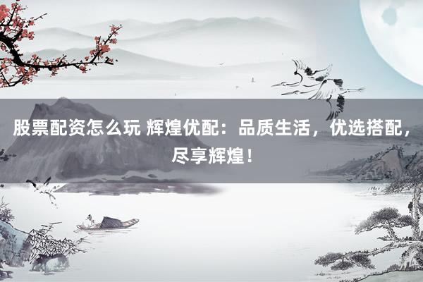 股票配资怎么玩 辉煌优配：品质生活，优选搭配，尽享辉煌！