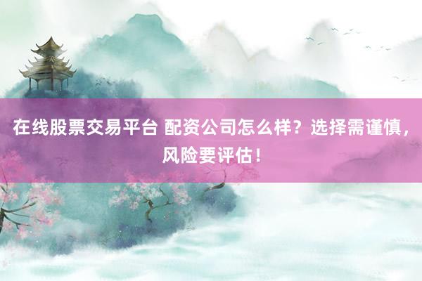 在线股票交易平台 配资公司怎么样？选择需谨慎，风险要评估！