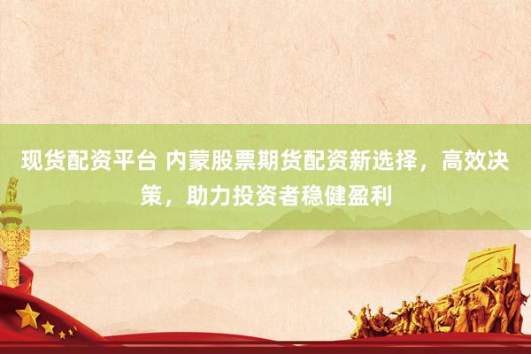 现货配资平台 内蒙股票期货配资新选择，高效决策，助力投资者稳健盈利