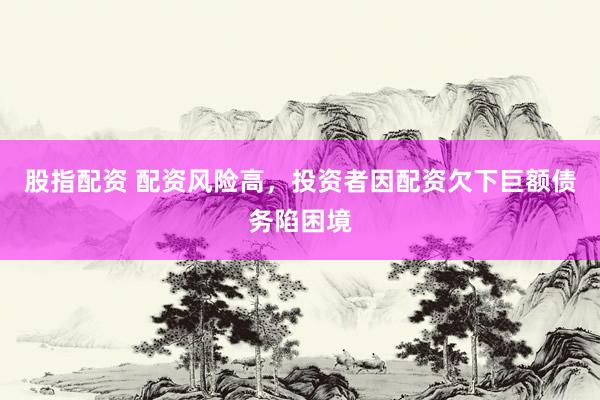股指配资 配资风险高，投资者因配资欠下巨额债务陷困境