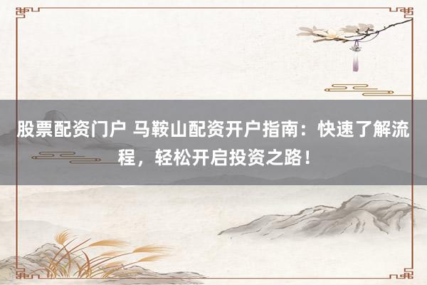 股票配资门户 马鞍山配资开户指南：快速了解流程，轻松开启投资之路！