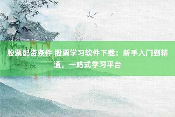 股票配资条件 股票学习软件下载：新手入门到精通，一站式学习平台