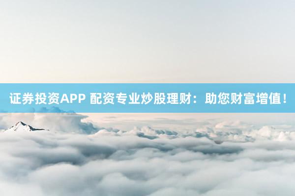 证券投资APP 配资专业炒股理财：助您财富增值！