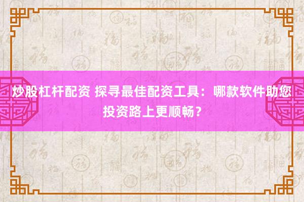 炒股杠杆配资 探寻最佳配资工具：哪款软件助您投资路上更顺畅？